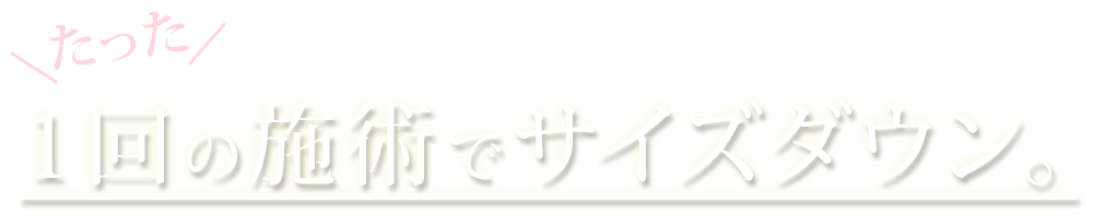 たった1回の施術でサイズダウン。